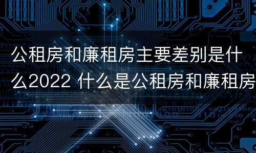公租房和廉租房主要差别是什么2022 什么是公租房和廉租房?
