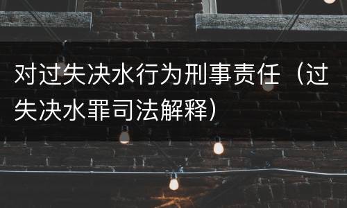 对过失决水行为刑事责任（过失决水罪司法解释）