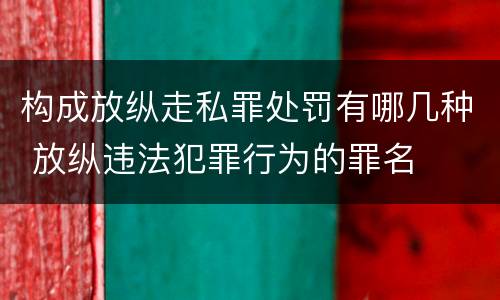 构成放纵走私罪处罚有哪几种 放纵违法犯罪行为的罪名