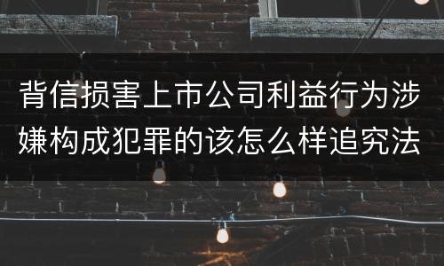 背信损害上市公司利益行为涉嫌构成犯罪的该怎么样追究法律责任