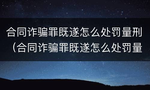 合同诈骗罪既遂怎么处罚量刑（合同诈骗罪既遂怎么处罚量刑的）