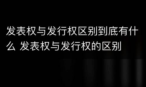 发表权与发行权区别到底有什么 发表权与发行权的区别