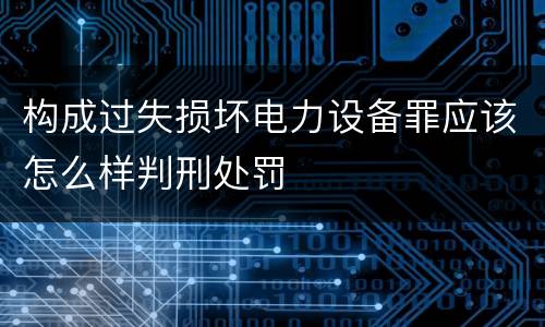 构成过失损坏电力设备罪应该怎么样判刑处罚