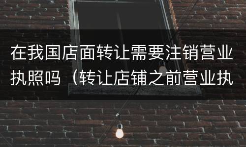 在我国店面转让需要注销营业执照吗（转让店铺之前营业执照没注销我可以从新办）