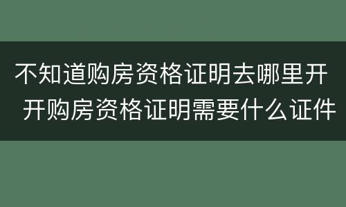 不知道购房资格证明去哪里开 开购房资格证明需要什么证件