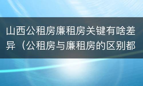 山西公租房廉租房关键有啥差异（公租房与廉租房的区别都在此,别再搞错了!）