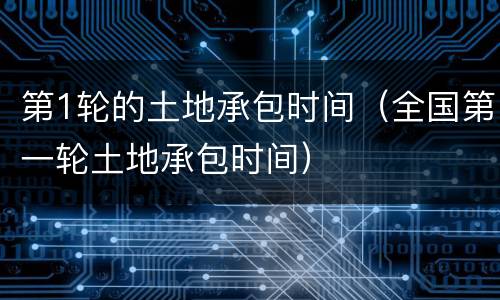 第1轮的土地承包时间（全国第一轮土地承包时间）