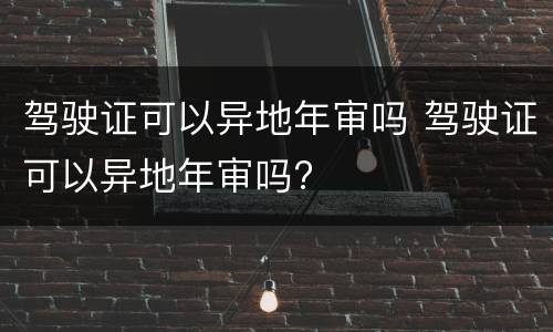 驾驶证可以异地年审吗 驾驶证可以异地年审吗?