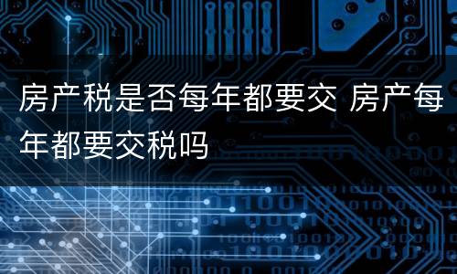 房产税是否每年都要交 房产每年都要交税吗