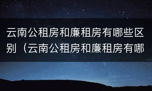 云南公租房和廉租房有哪些区别（云南公租房和廉租房有哪些区别图片）