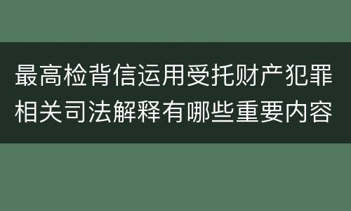 最高检背信运用受托财产犯罪相关司法解释有哪些重要内容