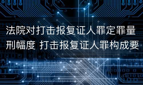 法院对打击报复证人罪定罪量刑幅度 打击报复证人罪构成要件