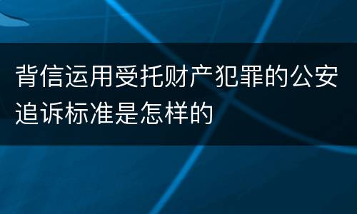 背信运用受托财产犯罪的公安追诉标准是怎样的