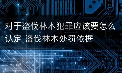 对于盗伐林木犯罪应该要怎么认定 盗伐林木处罚依据