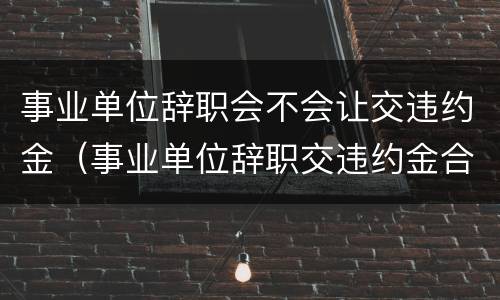 事业单位辞职会不会让交违约金（事业单位辞职交违约金合理吗）