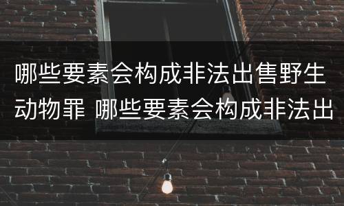 哪些要素会构成非法出售野生动物罪 哪些要素会构成非法出售野生动物罪