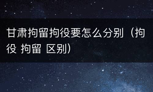 甘肃拘留拘役要怎么分别（拘役 拘留 区别）