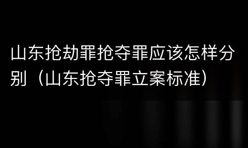 山东抢劫罪抢夺罪应该怎样分别（山东抢夺罪立案标准）