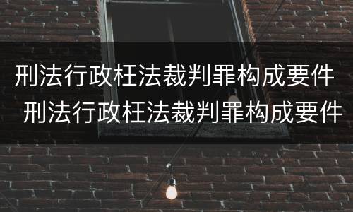 刑法行政枉法裁判罪构成要件 刑法行政枉法裁判罪构成要件有哪些