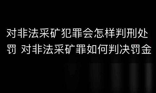 对非法采矿犯罪会怎样判刑处罚 对非法采矿罪如何判决罚金