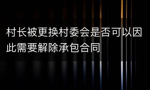 村长被更换村委会是否可以因此需要解除承包合同