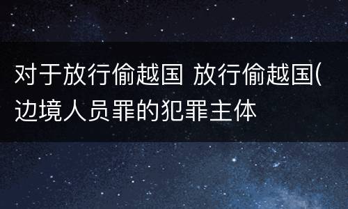 对于放行偷越国 放行偷越国(边境人员罪的犯罪主体