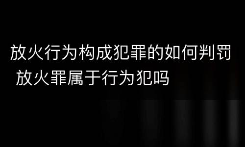 放火行为构成犯罪的如何判罚 放火罪属于行为犯吗