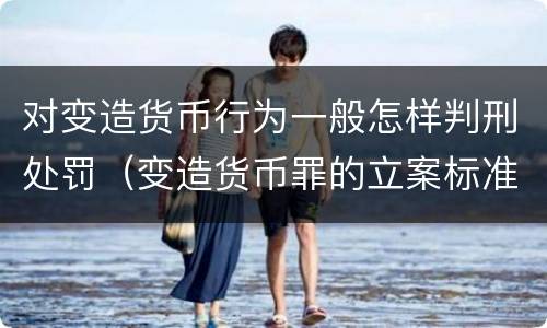 对变造货币行为一般怎样判刑处罚（变造货币罪的立案标准）