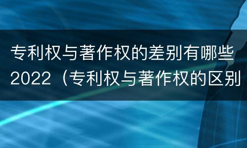 专利权与著作权的差别有哪些2022（专利权与著作权的区别）
