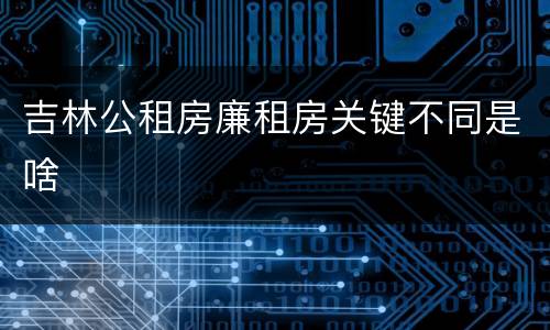 吉林公租房廉租房关键不同是啥
