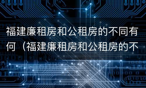 福建廉租房和公租房的不同有何（福建廉租房和公租房的不同有何影响）