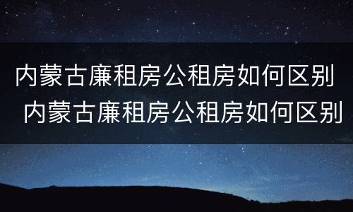 内蒙古廉租房公租房如何区别 内蒙古廉租房公租房如何区别房源