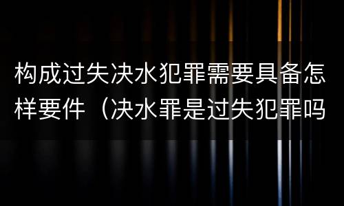构成过失决水犯罪需要具备怎样要件（决水罪是过失犯罪吗）