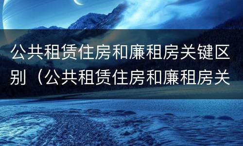 公共租赁住房和廉租房关键区别（公共租赁住房和廉租房关键区别在于）