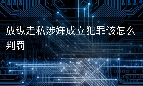 放纵走私涉嫌成立犯罪该怎么判罚
