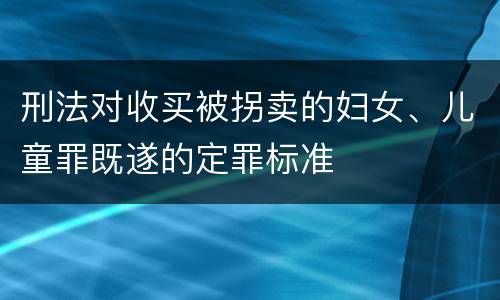 刑法对收买被拐卖的妇女、儿童罪既遂的定罪标准