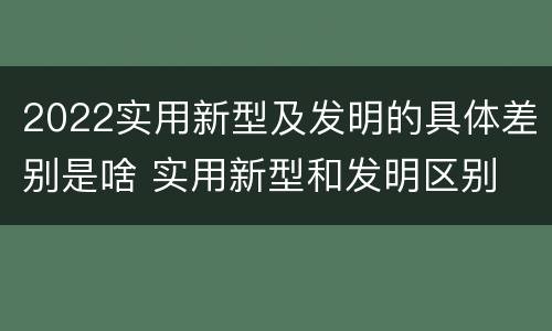 2022实用新型及发明的具体差别是啥 实用新型和发明区别