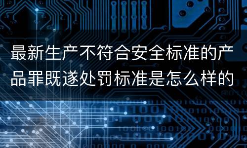 最新生产不符合安全标准的产品罪既遂处罚标准是怎么样的