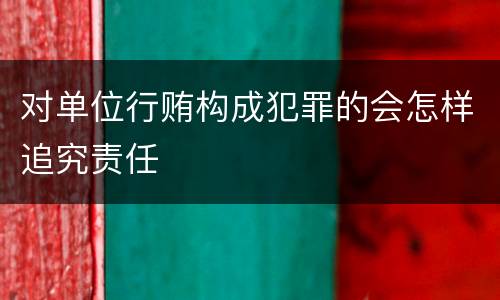 对单位行贿构成犯罪的会怎样追究责任