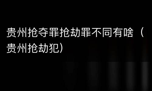 贵州抢夺罪抢劫罪不同有啥（贵州抢劫犯）