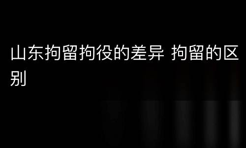 山东拘留拘役的差异 拘留的区别