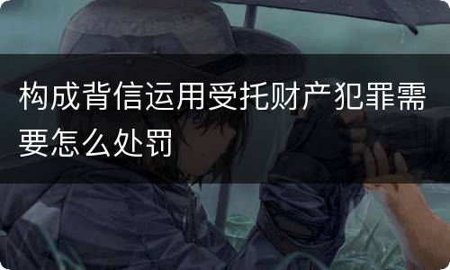 构成背信运用受托财产犯罪需要怎么处罚