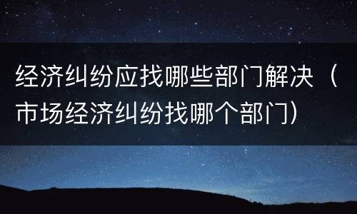 经济纠纷应找哪些部门解决（市场经济纠纷找哪个部门）