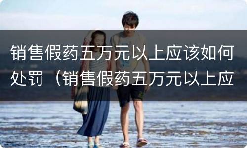 销售假药五万元以上应该如何处罚（销售假药五万元以上应该如何处罚呢）