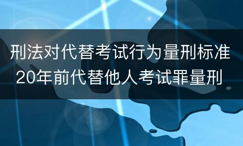刑法对代替考试行为量刑标准 20年前代替他人考试罪量刑