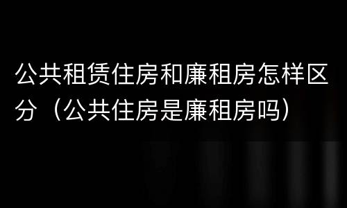 公共租赁住房和廉租房怎样区分（公共住房是廉租房吗）