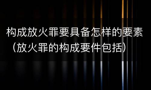 构成放火罪要具备怎样的要素（放火罪的构成要件包括）