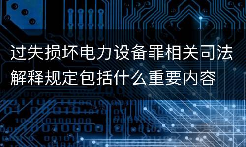 过失损坏电力设备罪相关司法解释规定包括什么重要内容