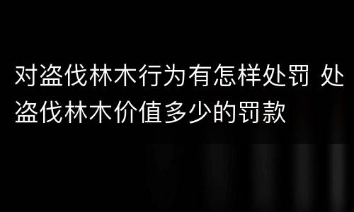 对盗伐林木行为有怎样处罚 处盗伐林木价值多少的罚款