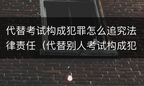 代替考试构成犯罪怎么追究法律责任（代替别人考试构成犯罪吗）